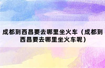 成都到西昌要去哪里坐火车（成都到西昌要去哪里坐火车呢）