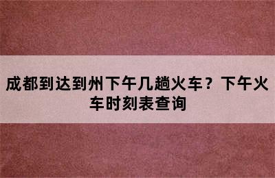 成都到达到州下午几趟火车？下午火车时刻表查询