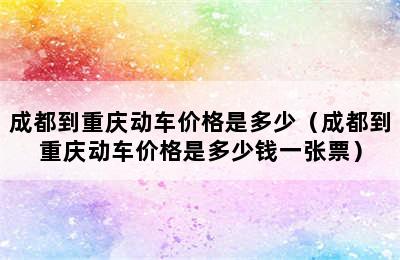 成都到重庆动车价格是多少（成都到重庆动车价格是多少钱一张票）