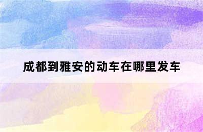 成都到雅安的动车在哪里发车