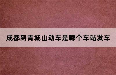 成都到青城山动车是哪个车站发车