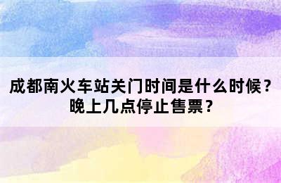成都南火车站关门时间是什么时候？晚上几点停止售票？