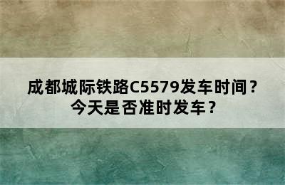 成都城际铁路C5579发车时间？今天是否准时发车？
