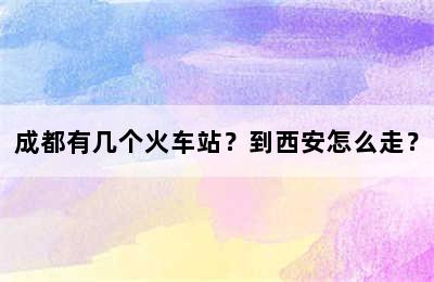 成都有几个火车站？到西安怎么走？