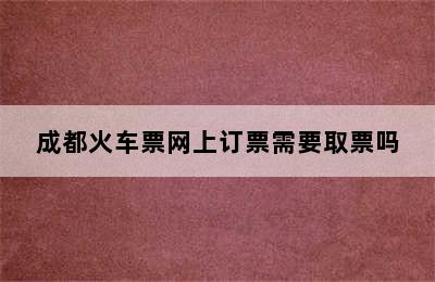 成都火车票网上订票需要取票吗