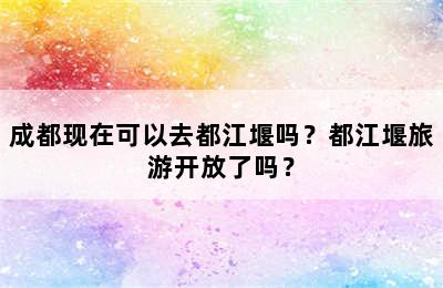 成都现在可以去都江堰吗？都江堰旅游开放了吗？