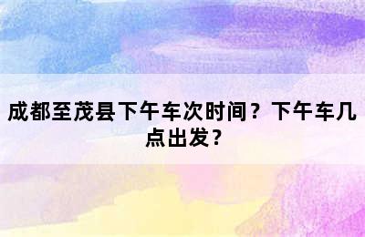 成都至茂县下午车次时间？下午车几点出发？