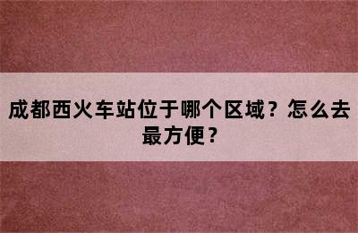 成都西火车站位于哪个区域？怎么去最方便？