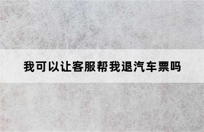 我可以让客服帮我退汽车票吗