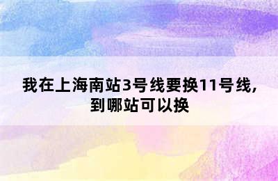 我在上海南站3号线要换11号线,到哪站可以换