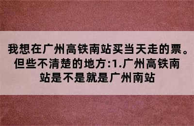 我想在广州高铁南站买当天走的票。但些不清楚的地方:1.广州高铁南站是不是就是广州南站