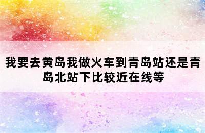 我要去黄岛我做火车到青岛站还是青岛北站下比较近在线等