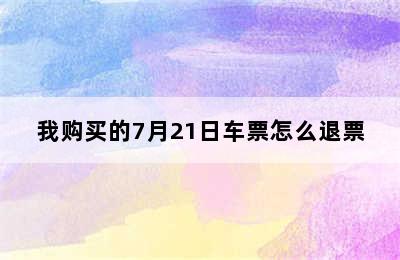 我购买的7月21日车票怎么退票