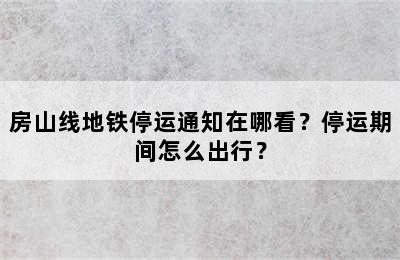 房山线地铁停运通知在哪看？停运期间怎么出行？