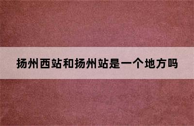 扬州西站和扬州站是一个地方吗