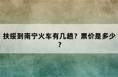 扶绥到南宁火车有几趟？票价是多少？