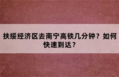 扶绥经济区去南宁高铁几分钟？如何快速到达？