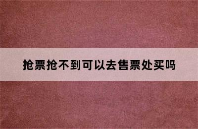 抢票抢不到可以去售票处买吗