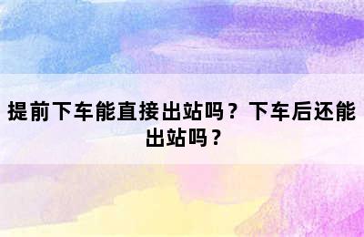 提前下车能直接出站吗？下车后还能出站吗？