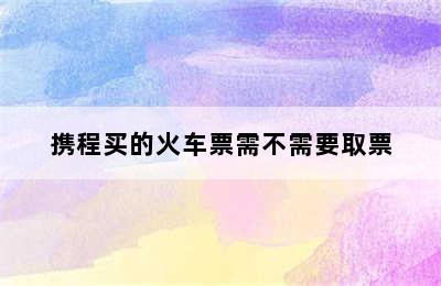 携程买的火车票需不需要取票