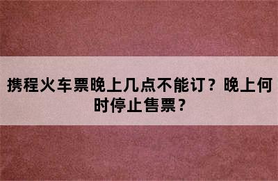 携程火车票晚上几点不能订？晚上何时停止售票？