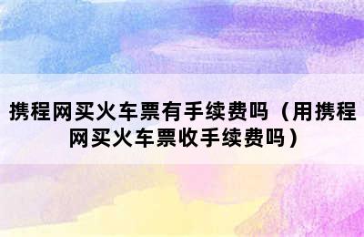 携程网买火车票有手续费吗（用携程网买火车票收手续费吗）