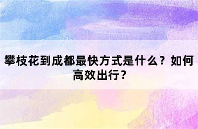 攀枝花到成都最快方式是什么？如何高效出行？