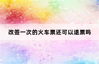 改签一次的火车票还可以退票吗