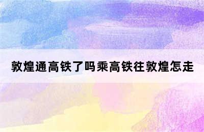 敦煌通高铁了吗乘高铁往敦煌怎走