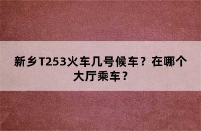 新乡T253火车几号候车？在哪个大厅乘车？