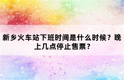 新乡火车站下班时间是什么时候？晚上几点停止售票？