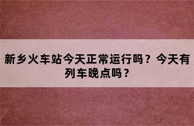 新乡火车站今天正常运行吗？今天有列车晚点吗？