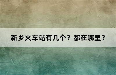 新乡火车站有几个？都在哪里？