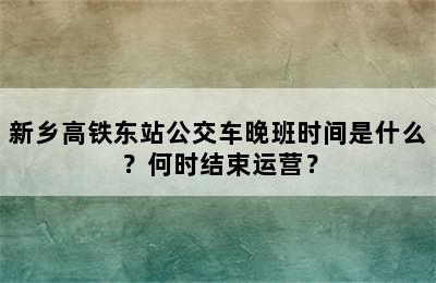 新乡高铁东站公交车晚班时间是什么？何时结束运营？