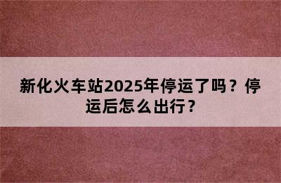 新化火车站2025年停运了吗？停运后怎么出行？