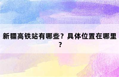 新疆高铁站有哪些？具体位置在哪里？