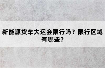 新能源货车大运会限行吗？限行区域有哪些？