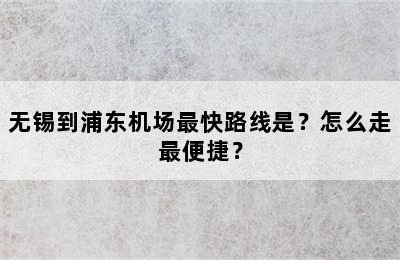 无锡到浦东机场最快路线是？怎么走最便捷？