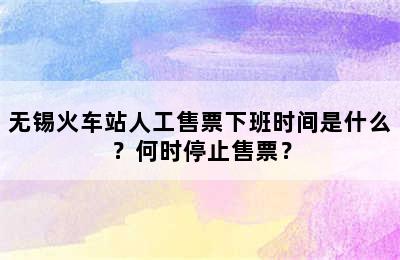 无锡火车站人工售票下班时间是什么？何时停止售票？