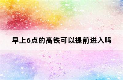 早上6点的高铁可以提前进入吗