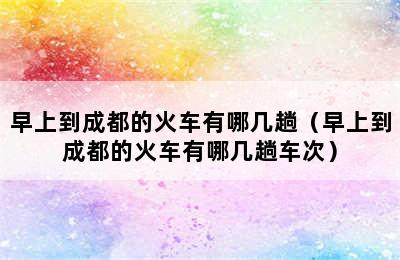 早上到成都的火车有哪几趟（早上到成都的火车有哪几趟车次）