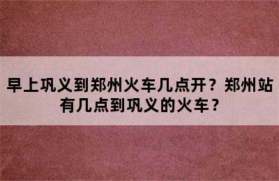 早上巩义到郑州火车几点开？郑州站有几点到巩义的火车？