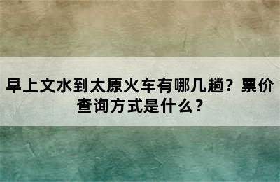 早上文水到太原火车有哪几趟？票价查询方式是什么？