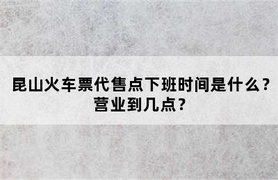 昆山火车票代售点下班时间是什么？营业到几点？
