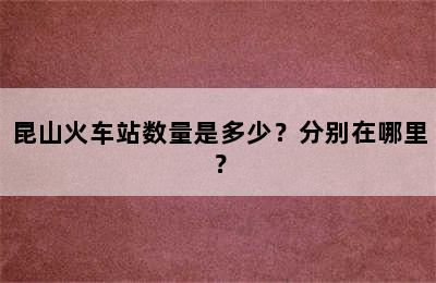 昆山火车站数量是多少？分别在哪里？