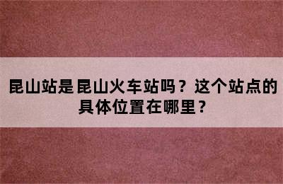 昆山站是昆山火车站吗？这个站点的具体位置在哪里？