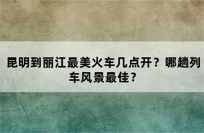 昆明到丽江最美火车几点开？哪趟列车风景最佳？