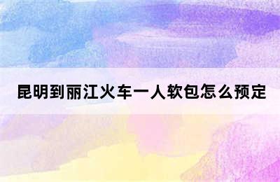 昆明到丽江火车一人软包怎么预定