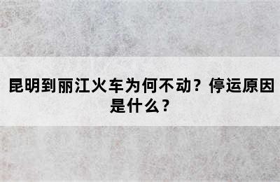 昆明到丽江火车为何不动？停运原因是什么？