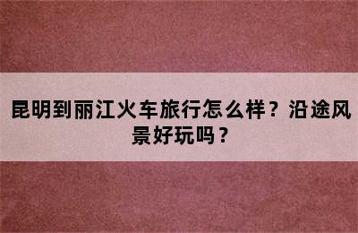 昆明到丽江火车旅行怎么样？沿途风景好玩吗？